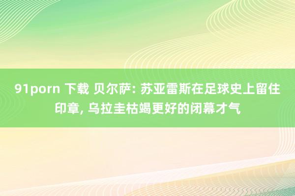 91porn 下载 贝尔萨: 苏亚雷斯在足球史上留住印章， 乌拉圭枯竭更好的闭幕才气