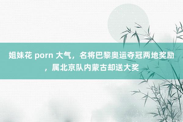 姐妹花 porn 大气,名将巴黎奥运夺冠两地奖励,属北京队内蒙古却送大奖