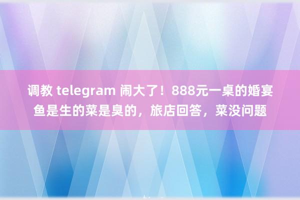 调教 telegram 闹大了！888元一桌的婚宴鱼是生的菜是臭的，旅店回答，菜没问题
