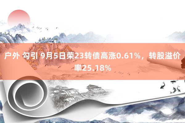 户外 勾引 9月5日荣23转债高涨0.61%,转股溢价率25.18%
