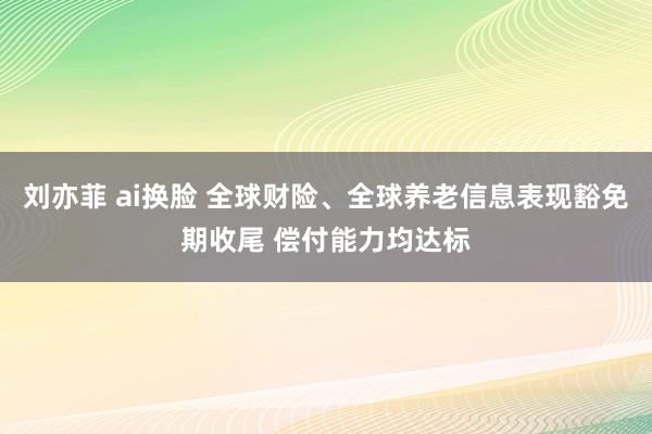 刘亦菲 ai换脸 全球财险、全球养老信息表现豁免期收尾 偿付能力均达标