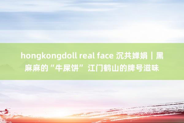 hongkongdoll real face 沉共婵娟｜黑麻麻的“牛屎饼” 江门鹤山的牌号滋味