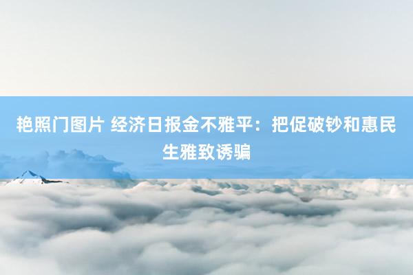 艳照门图片 经济日报金不雅平：把促破钞和惠民生雅致诱骗