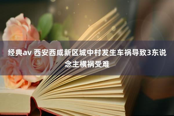 经典av 西安西咸新区城中村发生车祸导致3东说念主横祸受难