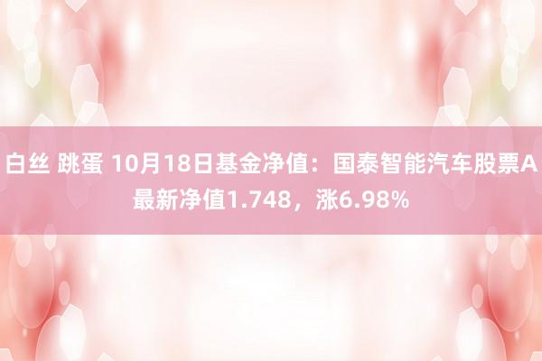 白丝 跳蛋 10月18日基金净值：国泰智能汽车股票A最新净值1.748，涨6.98%