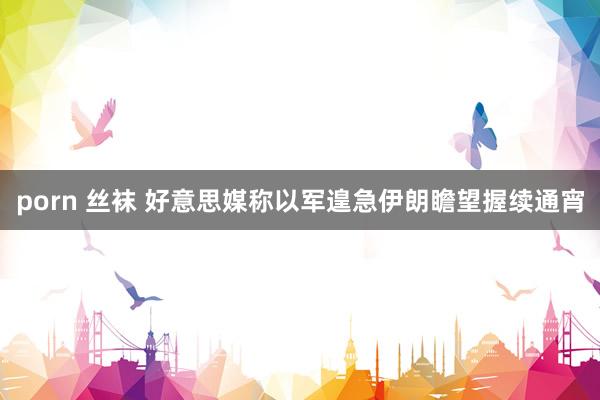 porn 丝袜 好意思媒称以军遑急伊朗瞻望握续通宵