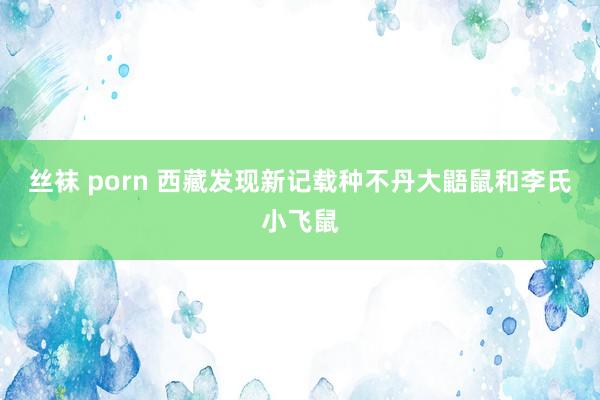 丝袜 porn 西藏发现新记载种不丹大鼯鼠和李氏小飞鼠