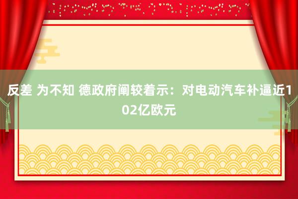 反差 为不知 德政府阐较着示：对电动汽车补逼近102亿欧元