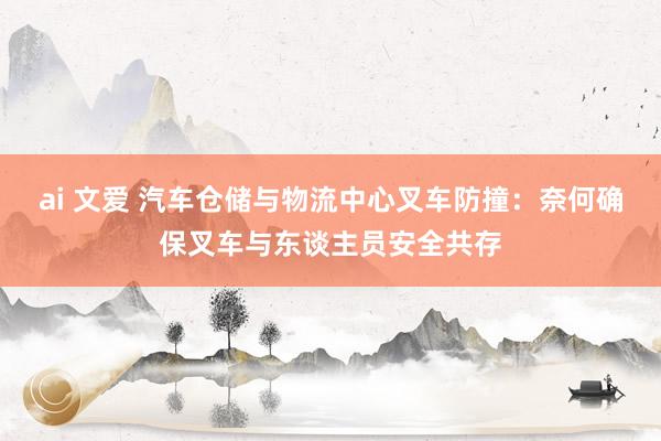 ai 文爱 汽车仓储与物流中心叉车防撞：奈何确保叉车与东谈主员安全共存