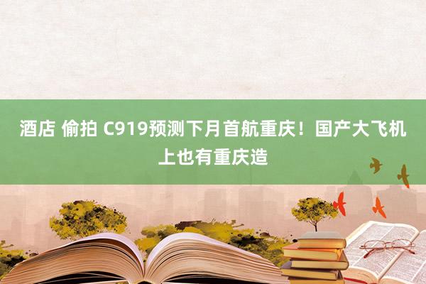 酒店 偷拍 C919预测下月首航重庆！国产大飞机上也有重庆造
