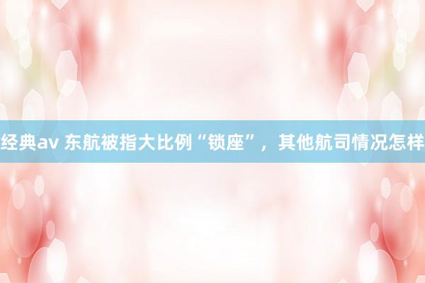 经典av 东航被指大比例“锁座”，其他航司情况怎样