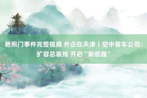 艳照门事件完整视频 外企在天津丨空中客车公司：扩容总装线 开启“新航程”