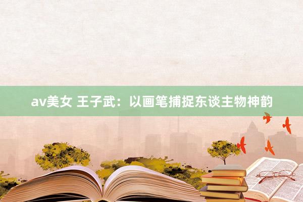 av美女 王子武：以画笔捕捉东谈主物神韵