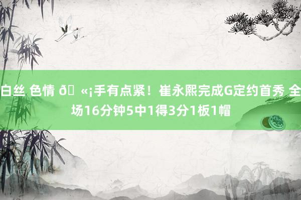 白丝 色情 🫡手有点紧！崔永熙完成G定约首秀 全场16分钟5中1得3分1板1帽