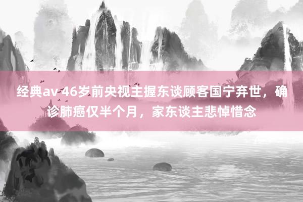 经典av 46岁前央视主握东谈顾客国宁弃世，确诊肺癌仅半个月，家东谈主悲悼惜念