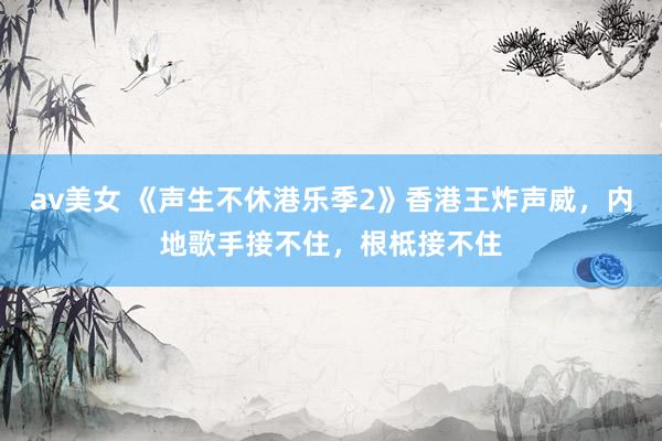 av美女 《声生不休港乐季2》香港王炸声威，内地歌手接不住，根柢接不住