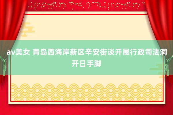 av美女 青岛西海岸新区辛安街谈开展行政司法洞开日手脚
