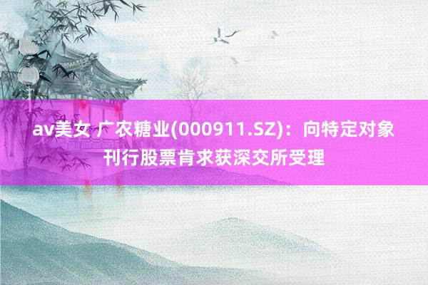 av美女 广农糖业(000911.SZ)：向特定对象刊行股票肯求获深交所受理