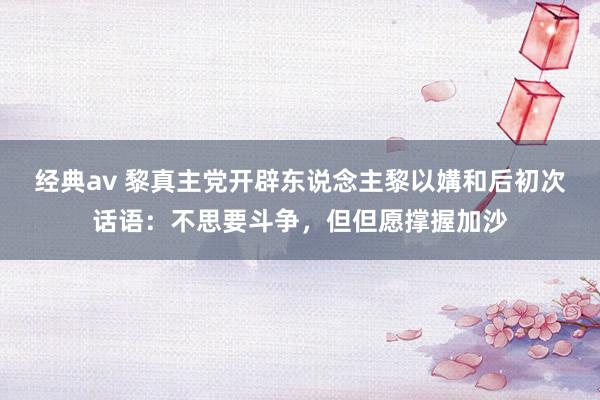 经典av 黎真主党开辟东说念主黎以媾和后初次话语：不思要斗争，但但愿撑握加沙