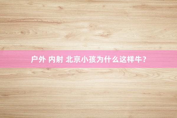 户外 内射 北京小孩为什么这样牛？