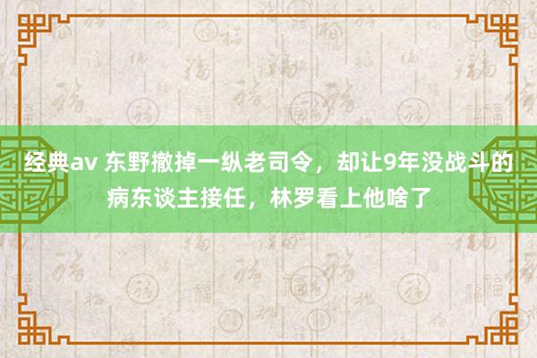 经典av 东野撤掉一纵老司令，却让9年没战斗的病东谈主接任，林罗看上他啥了