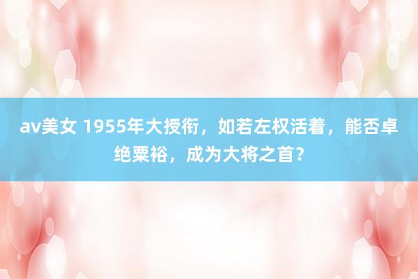 av美女 1955年大授衔，如若左权活着，能否卓绝粟裕，成为大将之首？