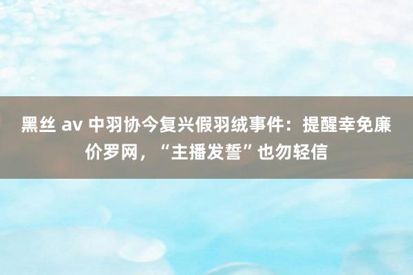 黑丝 av 中羽协今复兴假羽绒事件：提醒幸免廉价罗网，“主播发誓”也勿轻信