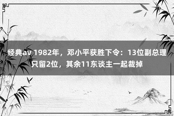 经典av 1982年，邓小平获胜下令：13位副总理只留2位，其余11东谈主一起裁掉