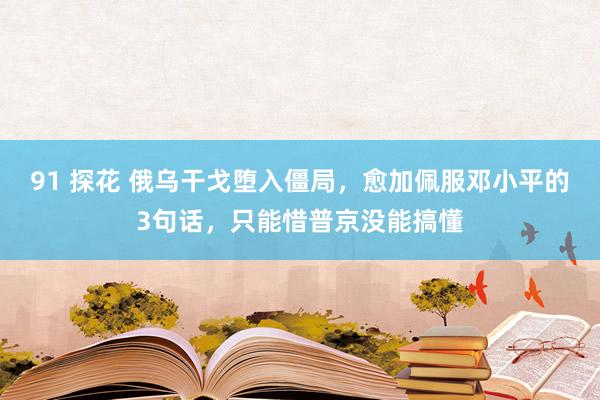 91 探花 俄乌干戈堕入僵局，愈加佩服邓小平的3句话，只能惜普京没能搞懂