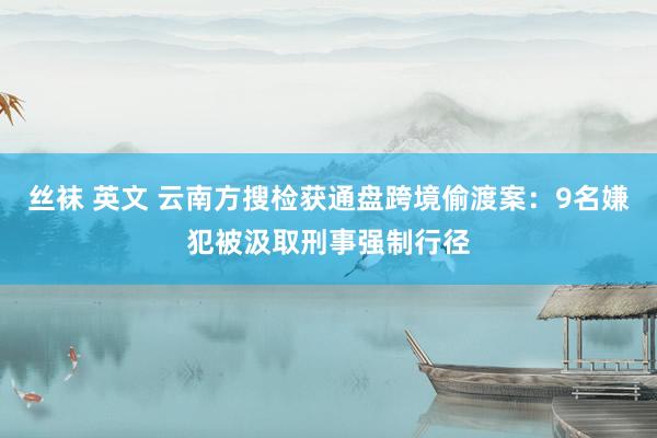 丝袜 英文 云南方搜检获通盘跨境偷渡案：9名嫌犯被汲取刑事强制行径
