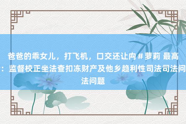 爸爸的乖女儿，打飞机，口交还让禸＃萝莉 最高检：监督校正坐法查扣冻财产及他乡趋利性司法司法问题
