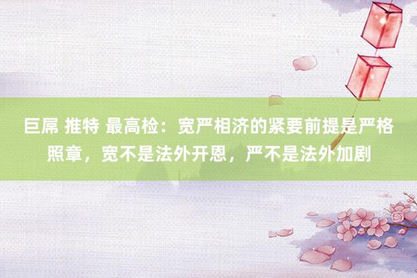 巨屌 推特 最高检：宽严相济的紧要前提是严格照章，宽不是法外开恩，严不是法外加剧