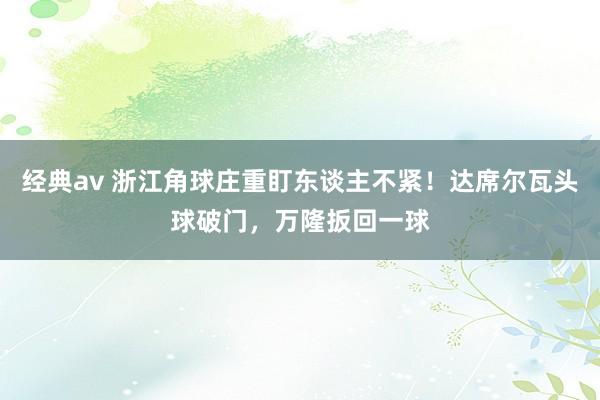 经典av 浙江角球庄重盯东谈主不紧！达席尔瓦头球破门，万隆扳回一球