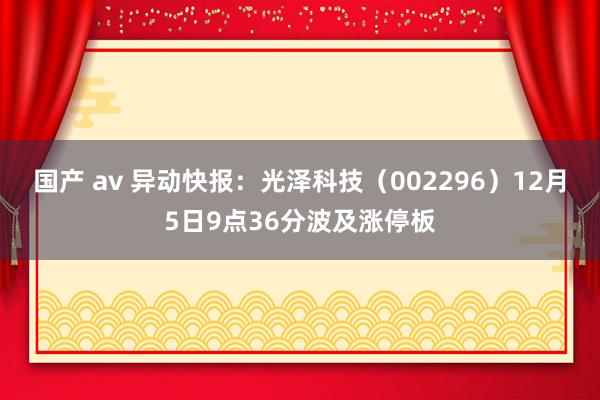 国产 av 异动快报：光泽科技（002296）12月5日9点36分波及涨停板