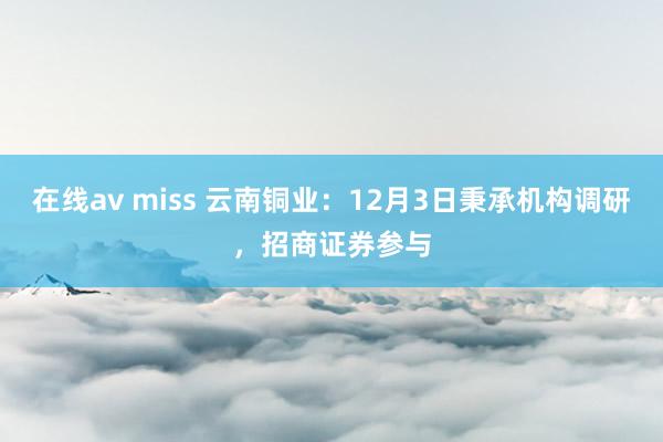 在线av miss 云南铜业：12月3日秉承机构调研，招商证券参与