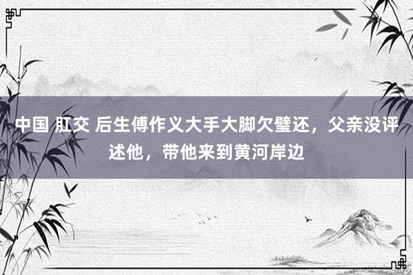中国 肛交 后生傅作义大手大脚欠璧还，父亲没评述他，带他来到黄河岸边