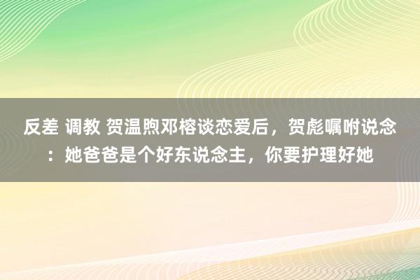 反差 调教 贺温煦邓榕谈恋爱后，贺彪嘱咐说念：她爸爸是个好东说念主，你要护理好她