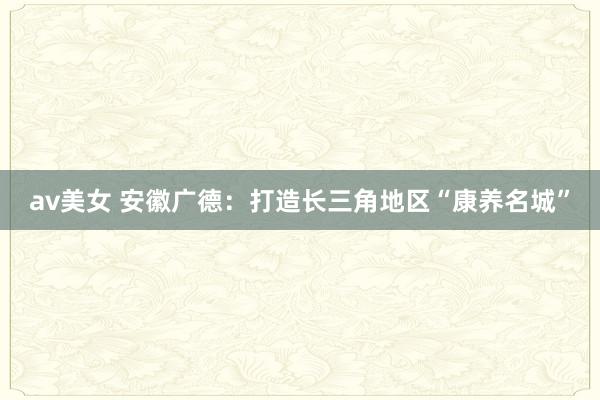 av美女 安徽广德：打造长三角地区“康养名城”