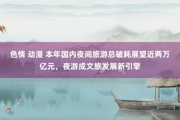 色情 动漫 本年国内夜间旅游总破耗展望近两万亿元，夜游成文旅发展新引擎