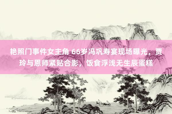 艳照门事件女主角 66岁冯巩寿宴现场曝光，贾玲与恩师紧贴合影，饭食浮浅无生辰蛋糕