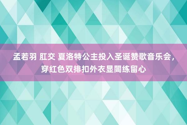 孟若羽 肛交 夏洛特公主投入圣诞赞歌音乐会，穿红色双排扣外衣显闇练留心