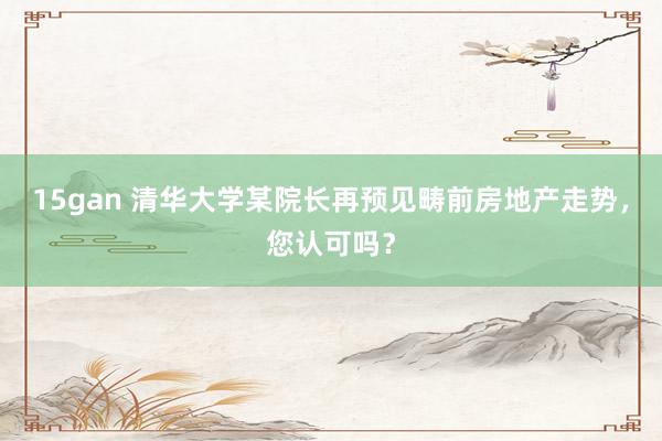 15gan 清华大学某院长再预见畴前房地产走势，您认可吗？