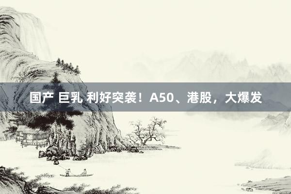国产 巨乳 利好突袭！A50、港股，大爆发