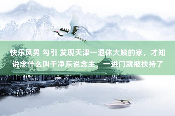 快乐风男 勾引 发现天津一退休大姨的家，才知说念什么叫干净东说念主，一进门就被扶持了