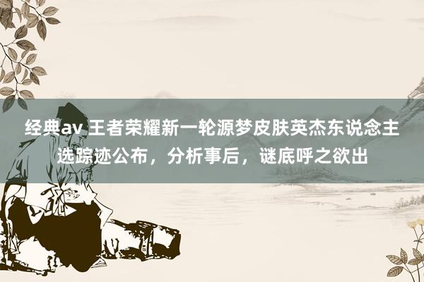 经典av 王者荣耀新一轮源梦皮肤英杰东说念主选踪迹公布，分析事后，谜底呼之欲出