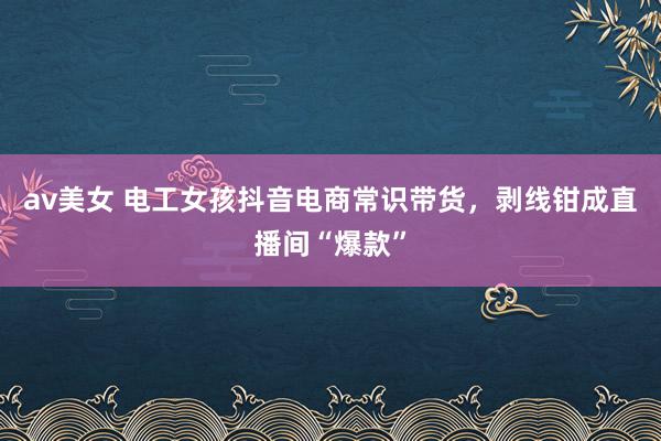 av美女 电工女孩抖音电商常识带货，剥线钳成直播间“爆款”