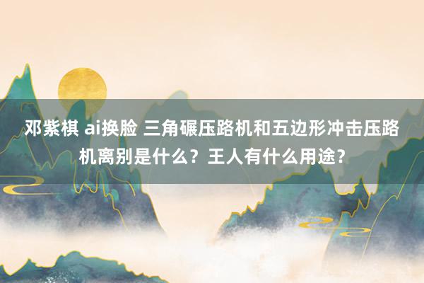 邓紫棋 ai换脸 三角碾压路机和五边形冲击压路机离别是什么？王人有什么用途？