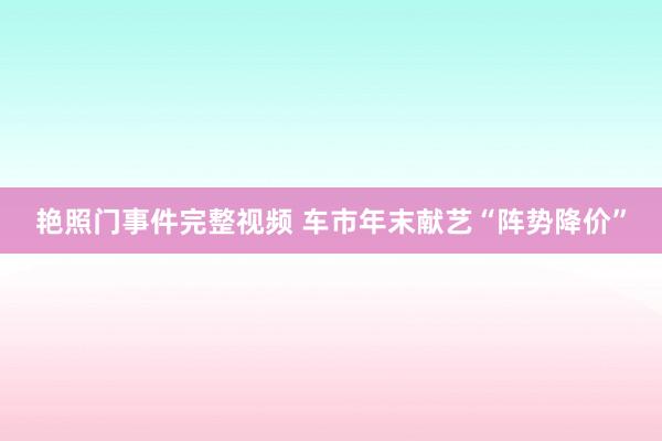 艳照门事件完整视频 车市年末献艺“阵势降价”