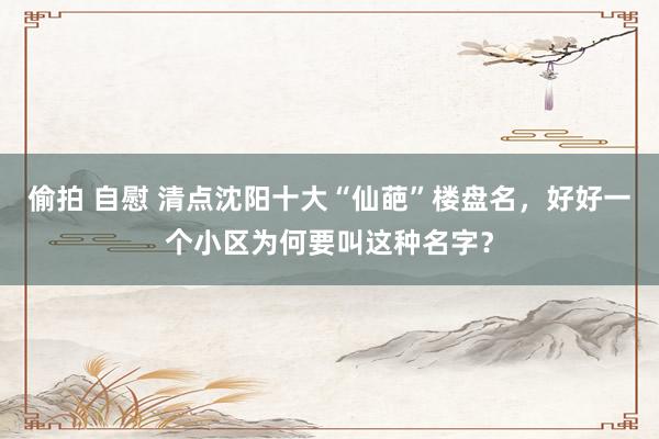 偷拍 自慰 清点沈阳十大“仙葩”楼盘名，好好一个小区为何要叫这种名字？