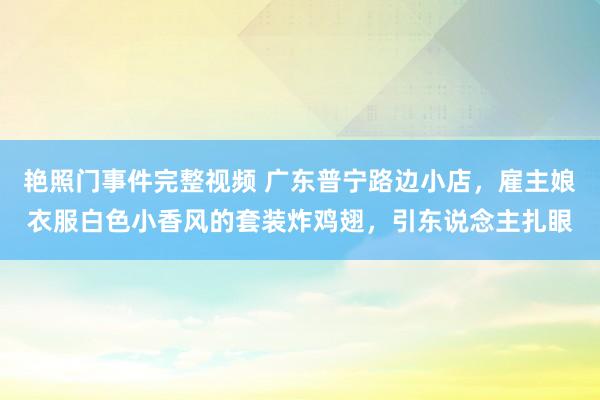 艳照门事件完整视频 广东普宁路边小店，雇主娘衣服白色小香风的套装炸鸡翅，引东说念主扎眼
